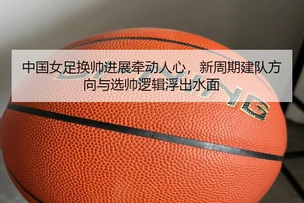 中国女足换帅进展牵动人心，新周期建队方向与选帅逻辑浮出水面 | shangjinnvwang